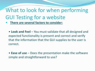 What to look for when performing
GUI Testing for a website
 There are several factors to consider:
• Look and Feel – You must validate that all designed and
expected functionality is present and correct and verify
that the information that the GUI supplies to the user is
correct.
• Ease of use – Does the presentation make the software
simple and straightforward to use?
 