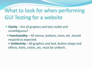 What to look for when performing
GUI Testing for a website
 Clarity – Are all graphics and text visible and
unambiguous?
• Functionality – All menus, buttons, icons, etc. should
respond as expected.
• Uniformity – All graphics and text, button shape and
effects, fonts, colors, etc. must be uniform.
 