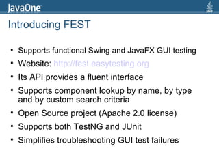 Introducing FEST Supports functional Swing and JavaFX GUI testing Website:  http://fest.easytesting.org   Its API provides a fluent interface Supports component lookup by name, by type and by custom search criteria Open Source project (Apache 2.0 license) Supports both TestNG and JUnit Simplifies troubleshooting GUI test failures 