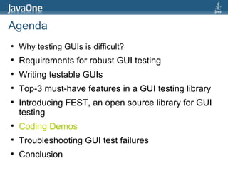 Agenda Why testing GUIs is difficult?  Requirements for robust GUI testing Writing testable GUIs Top-3 must-have features in a GUI testing library Introducing FEST, an open source library for GUI testing Coding Demos Troubleshooting GUI test failures Conclusion 