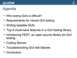 Agenda Why testing GUIs is difficult?  Requirements for robust GUI testing Writing testable GUIs Top-3 must-have features in a GUI testing library Introducing FEST, an open source library for GUI testing Coding Demos Troubleshooting GUI test failures Conclusion 