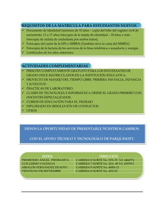 REQUISITOS DE LA MATRICULA PARA ESTUDIANTES NUEVOS
 Documento de Identidad (menores de 10 años – copia del folio del registro civil de
  nacimiento, 11 a 17 años fotocopia de la tarjeta de identidad – 18 años o más -
  fotocopia de cédula de ciudadanía por ambos lados).
 Fotocopia del carné de la EPS o SISBEN.(También sirve la carta del SISBEN)
 Fotocopia de la factura de los servicios de la línea telefónica o acueducto y energía.
 Certificados de los años anteriores.



ACTIVIDADES COMPLEMENTARIAS
 PREICFES COMPLETAMENTE GRATUITO PARA LOS ESTUDIANTES DE
  GRADO ONCE MATRICULADOS EN LA INSTITUCIÓN EDUCATIVA.
 PROYECTO DE MANEJO DEL TIEMPO LIBRE: PRIMERA INFANCIA, INFANCIA
  Y JUVENTUD
 PRACTICAS DE LABORATORIO.
 CLASES DE TECNOLOGÍA E INFORMÁTICA DESDE EL GRADO PRIMERO CON
  DOCENTES ESPECIALIZADOS.
 CURSOS DE EDUCACIÓN PARA EL TRABAJO
 DIPLOMADO EN RESOLUCIÓN DE CONFLICTOS.
 OTROS




  DENOS LA OPORTUNIDAD DE PRESENTARLE NUESTROS CAMBIOS.

     CON EL APOYO TÉCNICO Y TECNOLÓGICO DE PARQUESOFT.



               SEDES:                                     DIRECCIÓN
PRESBITERO ÁNGEL PIEDRAHÍTA             CARRERA 8 NORTE No. 51N-35 Tel. 4466774
GUILLERMO VALENCIA                      CARRERA 7 NORTE No. 45A- 08 Tel. 4393913
ABSALÓN FERNÁNDEZ DE SOTO               CARRERA 8 NORTE No. 46BN-11
VEINTIUNO DE SEPTIEMBRE                 CARRERA 8 NORTE No. 43N-03
 