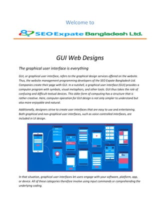 Welcome to
GUI Web Designs
The graphical user interface is everything
GUI, or graphical user interface, refers to the graphical design services offered on the website.
Thus, the website management programming developers of the SEO Expate Bangladesh Ltd.
Companies create their page with GUI. In a nutshell, a graphical user interface (GUI) provides a
computer program with symbols, visual metaphors, and other tools. GUI thus takes the role of
confusing and difficult textual devices. This older form of computing has a structure that is
rather creative. Here, computer operation for GUI design is not only simpler to understand but
also more enjoyable and natural.
Additionally, designers strive to create user interfaces that are easy to use and entertaining.
Both graphical and non-graphical user interfaces, such as voice-controlled interfaces, are
included in UI design.
In that situation, graphical user interfaces let users engage with your software, platform, app,
or device. All of these categories therefore involve using input commands or comprehending the
underlying coding.
 