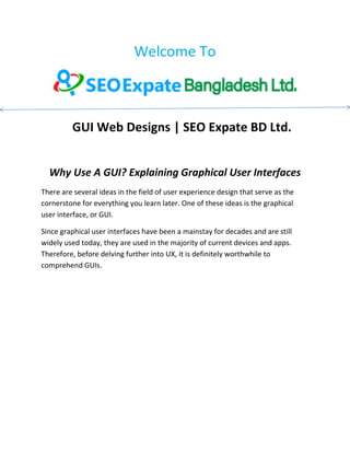 Welcome To
GUI Web Designs | SEO Expate BD Ltd.
Why Use A GUI? Explaining Graphical User Interfaces
There are several ideas in the field of user experience design that serve as the
cornerstone for everything you learn later. One of these ideas is the graphical
user interface, or GUI.
Since graphical user interfaces have been a mainstay for decades and are still
widely used today, they are used in the majority of current devices and apps.
Therefore, before delving further into UX, it is definitely worthwhile to
comprehend GUIs.
 