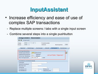 InputAssistant

     Increase efficiency and ease of use of
     complex SAP transactions
    - Replace multiple screens / tabs with a single input screen
    - Combine several steps into a single pushbutton
 