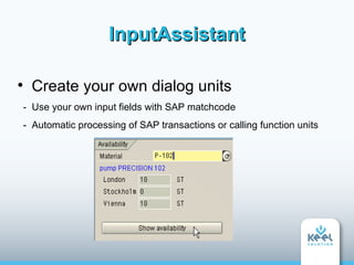 InputAssistant


     Create your own dialog units
    - Use your own input fields with SAP matchcode
    - Automatic processing of SAP transactions or calling function units
 