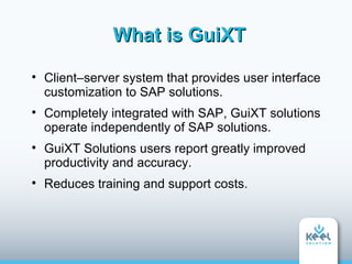 What is GuiXT

    Client–server system that provides user interface
    customization to SAP solutions.

    Completely integrated with SAP, GuiXT solutions
    operate independently of SAP solutions.

    GuiXT Solutions users report greatly improved
    productivity and accuracy.

    Reduces training and support costs.
 