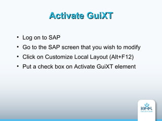Activate GuiXT


    Log on to SAP

    Go to the SAP screen that you wish to modify

    Click on Customize Local Layout (Alt+F12)

    Put a check box on Activate GuiXT element
 