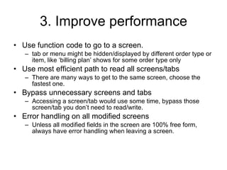 3. Improve performance Use function code to go to a screen. tab or menu might be hidden/displayed by different order type or item, like ‘billing plan’ shows for some order type only Use most efficient path to read all screens/tabs There are many ways to get to the same screen, choose the fastest one. Bypass unnecessary screens and tabs Accessing a screen/tab would use some time, bypass those screen/tab you don’t need to read/write.  Error handling on all modified screens Unless all modified fields in the screen are 100% free form, always have error handling when leaving a screen. 