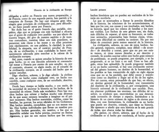 20 Historia de la civiüzación en Europa
obticadas a sufrir en Francia una nueva ptepatación, -y
á; É;Ñ., como de una segunda paffia, han partido,a la
.""oritr" ie Eutopa. No
-hay
cási ninguna gran iá9a,
ninrir'f" gttt principio de civilización que, pam difundir-
re.
-no
hlva pasado antes por Ftancia.-'Sin
¿"á" il"y .tt el genio francés algo- sociable, sim-
páticá, algo qná t. prof"g, con más facilidad y.efrcacia
óue el genio de cualquier otro pueblo: sea por etecto cle
iuertr""l.tgoa, del giro de nuestto esplritu o de nues-
lt"r .ottnttibrés, nuósuas ideas son más populares, se
Dresentan más claras a las masas y en ellas penetran
ilás rápidamente; en una palabra, la claridad, la socia-
¡iti¿"¿, la simpátla, ton á carácter- peculiar de Ftan-
"it.
¿.'su civifización, y esas cualidades la hacen emi-
Lnt..."i" adecuada'pára marchar a la cabeza de la
civilización europea.-
Ásl, prr.r, *áttdo se quiere estudiar la- historia de este
gr.tt ú&ho,'no es una élección arbitraria ni convencio-
ñ"1 to-.t á Francia por centro de este estudio; es' por
"i
1onit"¡o, situarse] en algún modo, en el corazón de
la civilizacián europea, en él corazón del hecho que se
ouiere estudiar.
'-Oigo <,hecho>, señores, y lo digo adrede: la civiliza-
ción
"es
un hecho como cualquier otro, un hecho sus-
..pii¡t., como cualquier otro, áe ser estudiado, descrito,
contado.-
il;¡" hace tiempo se habla mucho, -y con tazón, de
la necesidad de enierrar la historia en los hechos, de la
necesidad de relatar. Nada más verdadero. Pero hay mu'
chos hechos que relatar y hechos mucho más diversos
de lo que acaio estamos ientados a imaginar en el pri-
tn.t ntó-.nto. Hay hechos materiales, visibles, como las
batallas, las guerras, los actos oficiales de los Gobiernos'
Hav hecios morales, escondidos, que no son menos rea-
tes. llav hechos individuales que llevan un nombre pto'
oio. Háv hechos generales, sln nombte, a los que es
imposibll señalar üna fedra ptecisa, .encerrar
en llmites
riórosos, y que no son menos hechos que los offos,
Lecció¡ primera
hechos históricos que no pueden ser excluidos de la his-
toria sin mutilarla.
Lo que se acostumbra a llamar la porción filosófica
de la historia, las relaciones de los acontecimientos, el
lazo que los une, sus causas y sus resultados, son hechos,
es historia, igual que los relatos de batallas y los suce-
sos visibles. Los hechos de este género son, sin duda,
más difíciies de separar, el error es frecr¡ente, es traba-
joso animados, presentarlos bajo formas claras, vivas;
pero esta dificultad no cambia su carácter. No por eso
deian de constituir parte menos esencial de la historia.
La civilización, señotes, es uno de estos hechos; he-
cho general, repuesto, complejo, muy diflcil
-de
acuer-
do- de describir y contar, pero que no por eso exis-
te menos, ni tiene menos derecho a ser descrito y
contado. Se pueden suscitar sobre este hecho gran númeto
de problemas; se puede preguntar, pot ejemplo, y se ha
preguntado, si es un bien o un mal. Unos se han afli-
gido, otros han aplaudido. Se puede preguntar también
si es un hecho universal, si hay una civilización univer-
sal del género humano, un destino de la humanidad, si
los pueblos se han transmitido de siglo en siglo alguna
cosa que no se ha perdido, que debe crecer y transfe-
rirse como un depósito y llegar asl al fin de los siglos.
Por mi cuenta, estoy pemuadido de que hay, en efecton
un destino general de la humanidad, una uansmisión
del depósito de la civilización, y, por consiguiente, una
historia univetsal de la civilización que escribir. Pero,
sin plantear problemas tan enormes, tan diflciles de're-
solvet, es evidente que, encerrándose en una determi-
nada. extensión de tiempo y espacio, limi¡{¡¡dsss ¿ l¿
historia de un cierto númeto de siglos o de ciertos pue-
blos, con esas limitaciones, la civilización es un hecho
que puede ser descrito, contado, que tiene su historia.
Me apresuro a añadir que esta histoda es la más grande
de todas, que abarca todas las demás.
¿No parice, en efecto, señores, que el hecho de la
civilización es el hecho por excelencia, el hecho general
 
