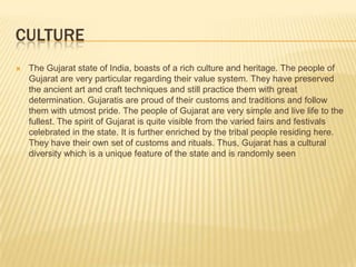 CULTURE
   The Gujarat state of India, boasts of a rich culture and heritage. The people of
    Gujarat are very particular regarding their value system. They have preserved
    the ancient art and craft techniques and still practice them with great
    determination. Gujaratis are proud of their customs and traditions and follow
    them with utmost pride. The people of Gujarat are very simple and live life to the
    fullest. The spirit of Gujarat is quite visible from the varied fairs and festivals
    celebrated in the state. It is further enriched by the tribal people residing here.
    They have their own set of customs and rituals. Thus, Gujarat has a cultural
    diversity which is a unique feature of the state and is randomly seen
 