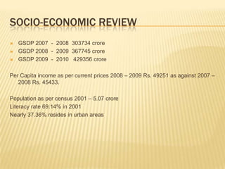 SOCIO-ECONOMIC REVIEW
   GSDP 2007 - 2008 303734 crore
   GSDP 2008 - 2009 367745 crore
   GSDP 2009 - 2010 429356 crore

Per Capita income as per current prices 2008 – 2009 Rs. 49251 as against 2007 –
   2008 Rs. 45433.

Population as per census 2001 – 5.07 crore
Literacy rate 69.14% in 2001
Nearly 37.36% resides in urban areas
 