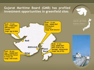 Gujarat Maritime Board (GMB) has profiled investment opportunities in greenfield sites Draft : 15 mtr. Ship : 77000 DWT DPR:Sandwell-Canada Cargo: Agri & Bulk Draft : 20 mtr. Ship : 120000 DWT PFR:Rendal Palmer & Triton UK Cargo: LNG & Bulk Draft: 12 mtr. Ship: 60000 DWT PFR: STUP & The Dewager, Netherlands  Cargo: Gas & POL Draft : 13 mtr. Ship : 30000 DWT PFR:Ramboll  Denmark Cargo: Bulk-General Bedi Simar Mithivirdi Vansi Borsi 