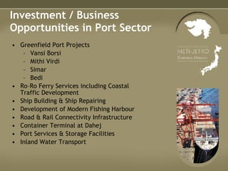 Investment / Business Opportunities in Port Sector Greenfield Port Projects Vansi Borsi Mithi Virdi Simar Bedi Ro–Ro Ferry Services including Coastal Traffic Development Ship Building & Ship Repairing Development of Modern Fishing Harbour Road & Rail Connectivity Infrastructure Container Terminal at Dahej Port Services & Storage Facilities Inland Water Transport 