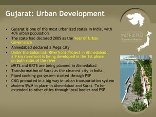 Gujarat: Urban Development Gujarat is one of the most urbanized states in India, with 40% urban population The state had declared 2005 as the  Year of Urban Governance Ahmedabad declared a Mega City Under the Sabarmati Riverfront Project in Ahmedabad,  a 9 km riverfront is being developed in the 1st phase  on both sides of the river MRTS and BRTS are being planned in Ahmedabad Transformation of Surat as the cleanest city in India Piped cooking gas system started through PSP CNG promoted in a big way in urban transportation system Modern SWM in place in Ahmedabad and Surat. To be extended to other cities through local bodies and PSP 