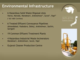 Environmental Infrastructure 6 Hazardous Solid Waste Disposal sites Vatva, Naroda, Nandesari, Ankleshwar*, Surat*, Vapi*   (* ISO 14001 Certified) 6 Treated Effluent Conveyance Pipelines   Ahmedabad, Vadodara, Dahej, Ankleshwar, Sachin, Sarigam 19 Common Effluent Treatment Plants 4 Hazardous Industrial Waste Incinerators  Nandesari, Ankleshwar, Surat, Vapi Gujarat Cleaner Production Centre 