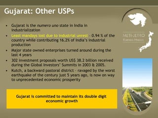 Gujarat: Other USPs Gujarat is the  numero uno  state in India in industrialization Least mandays lost due to industrial unrest  – 0.94 % of the country while contributing 16.2% of India’s industrial production Major state owned enterprises turned around during the last 4 years 302 investment proposals worth US$ 38.2 billion received during the Global Investors’ Summits in 2003 & 2005.  Kutch, a backward pastoral district – ravaged by the worst earthquake of the century just 5 years ago, is now on way to unprecedented economic prosperity  Gujarat is committed to maintain its double digit  economic growth 