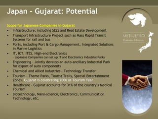 Japan – Gujarat: Potential Scope for Japanese Companies in Gujarat Infrastructure, including SEZs and Real Estate Development Transport Infrastructure Project such as Mass Rapid Transit Systems for rail and bus Ports, including Port & Cargo Management, Integrated Solutions in Marine Logistics IT, ICT, ITES, High-end Electronics  – Japanese Companies can set up IT and Electronics Industrial Parks  Engineering – Jointly develop an auto-ancillary Industrial Park for export of auto components  Chemical and Allied Industries – Technology Transfer Tourism – Theme Parks, Tourist Trails, Special Entertainment Zones.  Gujarat is celebrating 2006 as Tourism Year   Healthcare – Gujarat accounts for 31% of the country’s Medical Tourism Biotechnology, Nano-science, Electronics, Communication Technology, etc. 
