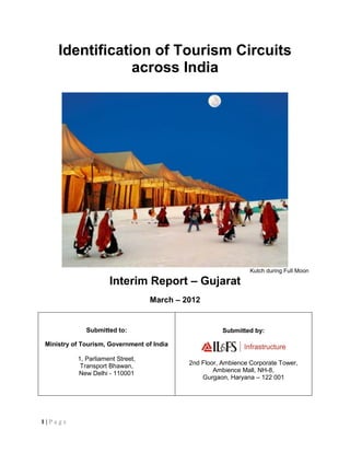Identification of Tourism Circuits
                across India




                                                               Kutch during Full Moon

                     Interim Report – Gujarat
                                  March – 2012


             Submitted to:                            Submitted by:

Ministry of Tourism, Government of India

          1, Parliament Street,
           Transport Bhawan,               2nd Floor, Ambience Corporate Tower,
          New Delhi - 110001                       Ambience Mall, NH-8,
                                               Gurgaon, Haryana – 122 001




1|Page
 