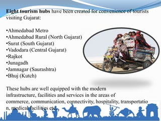 Eight tourism hubs have been created for convenience of tourists
visiting Gujarat:
•Ahmedabad Metro
•Ahmedabad Rural (North Gujarat)
•Surat (South Gujarat)
•Vadodara (Central Gujarat)
•Rajkot
•Junagadh
•Jamnagar (Saurashtra)
•Bhuj (Kutch)
These hubs are well equipped with the modern
infrastructure, facilities and services in the areas of
commerce, communication, connectivity, hospitality, transportatio
n, medical facilities etc.
 