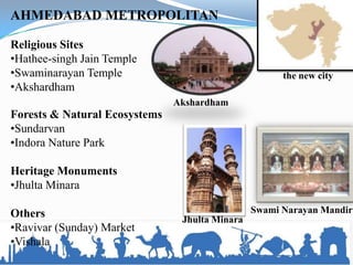 Swami Narayan Mandir
AHMEDABAD METROPOLITAN
Religious Sites
•Hathee-singh Jain Temple
•Swaminarayan Temple
•Akshardham
Forests & Natural Ecosystems
•Sundarvan
•Indora Nature Park
Heritage Monuments
•Jhulta Minara
Others
•Ravivar (Sunday) Market
•Vishala
the new city
Akshardham
Jhulta Minara
 