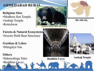 the old city
AHMEDABAD RURAL
Religious Sites
•Modhera Sun Temple
•Ambaji Temple
•Koteshwar
Forests & Natural Ecosystems
•Jessore Sloth Bear Sanctuary
Gardens & Lakes
•Mangalya Van
Others
•Sahasralinga Talav
•Buddhist Caves
•Kumbhariya
Ambaji Temple
Buddhist Caves
 