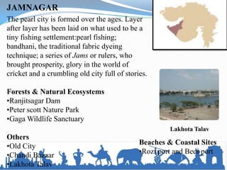 JAMNAGAR
The pearl city is formed over the ages. Layer
after layer has been laid on what used to be a
tiny fishing settlement:pearl fishing;
bandhani, the traditional fabric dyeing
technique; a series of Jams or rulers, who
brought prosperity, glory in the world of
cricket and a crumbling old city full of stories.
Forests & Natural Ecosystems
•Ranjitsagar Dam
•Peter scott Nature Park
•Gaga Wildlife Sanctuary
Others
•Old City
•Chandi Bazaar
•Lakhota Talav
Lakhota Talav
Beaches & Coastal Sites
•Rozi port and Bedi port
 