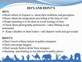 DO’S AND DONT’S
DO’S
Read culture of Gujarat i.e. about their traditions and perception
Know about the temperature prevailing at the time of visit
Proper planning is to be done to avoid wastage of time
Check about photography permission / video filming at any
monument
 Keep valuables in hotel locker / safe deposit vaults and get receipt
DONT’S
Don’t travel without tickets in public transports
Don't encourage beggars.
Don't accept food or drink from strangers.
Smoking and drinking is not allowed in public places
 