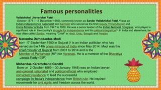 Famous personalities
Narendra Damodardas Modi
born 17 September 1950 in Gujurat )[]
is an Indian politician who has
served as the 14th prime minister of India since May 2014. Modi was the
chief minister of Gujarat from 2001 to 2014 and is the
Member of Parliament (MP) for Varanasi. He is a member of the Bharatiya
Janata Party (BJP)
Mohandas Karamchand Gandhi
Born on 2 October 1869 – 30 January 1948) was an Indian lawyer,
anti-colonial nationalist and political ethicist who employed
nonviolent resistance to lead the successful
campaign for India's independence from British rule. He inspired
movements for civil rights and freedom across the world.
Vallabhbhai Jhaverbhai Patel
October 1875 – 15 December 1950), commonly known as Sardar Vallabhbhai Patel,[a]
was an
Indian independence nationalist and barrister who served as the first Deputy Prime Minister and
Home Minister of India from 1947 to 1950. He was a senior leader of the Indian National Congress, who played a
significant role in the country's struggle for independence and its political integration.[1]
In India and elsewhere, he
was often called Sardar, meaning "Chief" in Hindi, Urdu, Bengali and Persian
 