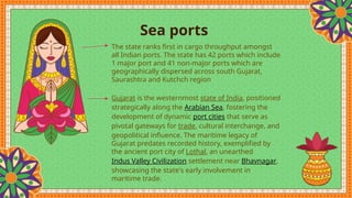 Sea ports
The state ranks first in cargo throughput amongst
all Indian ports. The state has 42 ports which include
1 major port and 41 non-major ports which are
geographically dispersed across south Gujarat,
Saurashtra and Kutchch region.
Gujarat is the westernmost state of India, positioned
strategically along the Arabian Sea, fostering the
development of dynamic port cities that serve as
pivotal gateways for trade, cultural interchange, and
geopolitical influence. The maritime legacy of
Gujarat predates recorded history, exemplified by
the ancient port city of Lothal, an unearthed
Indus Valley Civilization settlement near Bhavnagar,
showcasing the state's early involvement in
maritime trade.
 