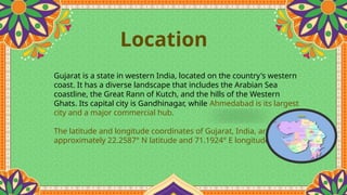 Location
Gujarat is a state in western India, located on the country's western
coast. It has a diverse landscape that includes the Arabian Sea
coastline, the Great Rann of Kutch, and the hills of the Western
Ghats. Its capital city is Gandhinagar, while Ahmedabad is its largest
city and a major commercial hub.
The latitude and longitude coordinates of Gujarat, India, are
approximately 22.2587° N latitude and 71.1924° E longitude
 