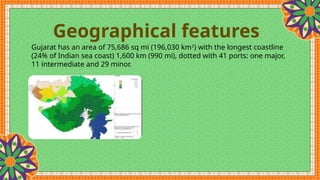 Geographical features
Gujarat has an area of 75,686 sq mi (196,030 km2
) with the longest coastline
(24% of Indian sea coast) 1,600 km (990 mi), dotted with 41 ports: one major,
11 intermediate and 29 minor.
 