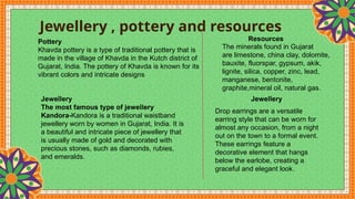Jewellery , pottery and resources
Pottery
Khavda pottery is a type of traditional pottery that is
made in the village of Khavda in the Kutch district of
Gujarat, India. The pottery of Khavda is known for its
vibrant colors and intricate designs
Jewellery
The most famous type of jewellery
Kandora-Kandora is a traditional waistband
jewellery worn by women in Gujarat, India. It is
a beautiful and intricate piece of jewellery that
is usually made of gold and decorated with
precious stones, such as diamonds, rubies,
and emeralds.
Resources
The minerals found in Gujarat
are limestone, china clay, dolomite,
bauxite, fluorspar, gypsum, akik,
lignite, silica, copper, zinc, lead,
manganese, bentonite,
graphite,mineral oil, natural gas.
Jewellery
Drop earrings are a versatile
earring style that can be worn for
almost any occasion, from a night
out on the town to a formal event.
These earrings feature a
decorative element that hangs
below the earlobe, creating a
graceful and elegant look.
 