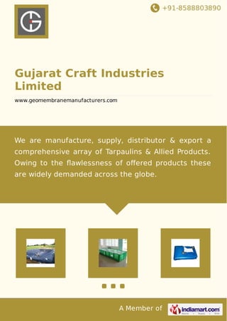 +91-8588803890
A Member of
Gujarat Craft Industries
Limited
www.geomembranemanufacturers.com
We are manufacture, supply, distributor & export a
comprehensive array of Tarpaulins & Allied Products.
Owing to the ﬂawlessness of oﬀered products these
are widely demanded across the globe.
 
