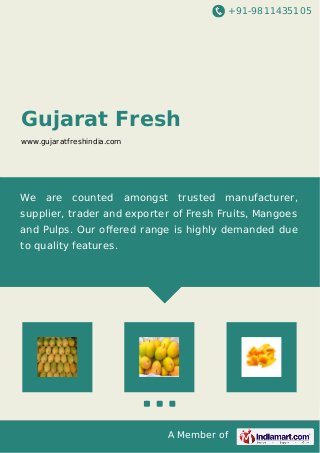 +91-9811435105
A Member of
Gujarat Fresh
www.gujaratfreshindia.com
We are counted amongst trusted manufacturer,
supplier, trader and exporter of Fresh Fruits, Mangoes
and Pulps. Our oﬀered range is highly demanded due
to quality features.
 