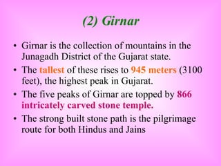 (2) Girnar Girnar is the collection of mountains in the Junagadh District of the Gujarat state. The  tallest  of these rises to  945 meters  (3100 feet), the highest peak in Gujarat. The five peaks of Girnar are topped by  866 intricately carved stone temple. The strong built stone path is the pilgrimage route for both Hindus and Jains 