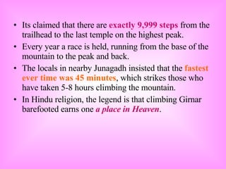 Its claimed that there are  exactly 9,999 steps  from the trailhead to the last temple on the highest peak. Every year a race is held, running from the base of the mountain to the peak and back. The locals in nearby Junagadh insisted that the  fastest ever time was 45 minutes , which strikes those who have taken 5-8 hours climbing the mountain. In Hindu religion, the legend is that climbing Girnar barefooted earns one  a place in Heaven . 