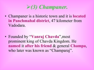 (3) Champaner. Champaner is a historic town and it is  located in Panchmahal district , 47 kilometer from Vadodara. Founded by “ Vanraj Chavda ”,most prominent king of Chavda Kingdom. He  named  it  after his friend  & general  Champa , who later was known as “Champaraj”. 