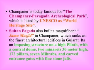 Champaner is today famous for “ The Champaner-Pavagadh Archeological Park ”, which is listed by  UNESCO as “World Heritage Site” . Sultan Begada  also built a magnificent “  Jama Masjid”  in Champaner, which ranks as the finest architectural edifices in Gujarat. Its an  imposing structure on a high Plinth, with a central dome, two minarets 30 meter high, 172 pillars, seven Mihrabs, and carved entrance gates with fine stone jalis.   