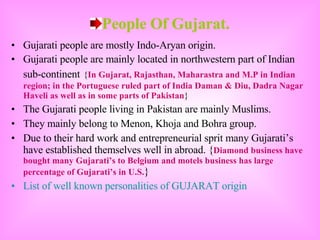 People Of Gujarat. Gujarati people are mostly Indo-Aryan origin. Gujarati people are mainly located in northwestern part of Indian sub-continent   { In Gujarat, Rajasthan, Maharastra and M.P in Indian region; in the Portuguese ruled part of India Daman & Diu, Dadra Nagar Haveli as well as in some parts of Pakistan }  The Gujarati people living in Pakistan are mainly Muslims. They mainly belong to Menon, Khoja and Bohra group. Due to their hard work and entrepreneurial sprit many Gujarati’s have established themselves well in abroad. { Diamond business have bought many Gujarati’s to Belgium and motels business has large percentage of Gujarati’s in U.S. }  List of well known personalities of GUJARAT origin 