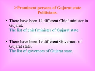 Prominent persons of Gujarat state Politicians. There have been 14 different Chief minister in Gujarat.  The list of chief minister of Gujarat state . There have been 19 different Governors of Gujarat state.  The list of governors of Gujarat state. 