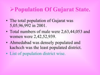 Population Of Gujarat State. The total population of Gujarat was 5,05,96,992 in 2001. Total numbers of male were 2,63,44,053 and women were 2,42,52,939. Ahmedabad was densely populated and kachcch was the least populated district.  List of population district wise. 