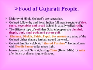 Food of Gujarati People. Majority of Hindu Gujarati’s are vegetarian. Gujarati follow the traditional Indian full meal structure of  rice, curry, vegetables and bread  (which is usually called  rotli ). The different type of  rotli  that Gujarati prepare are  bhakhri, thepla, puri, maal puda and puran-poli . Khaman, Dhokla, Fafda, Papdi, Sev mamra  are some of the Gujarati dishes that are famous around the world. Gujarati families celebrate  “ Sharad Purnima ”, having dinner with  Doodh Pauva  under moon light.  In many parts of Gujarat, having  Chass   (Butter Milk)  or  soda   after lunch or dinner is quite famous.  