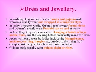 Dress and Jewellery. In wedding, Gujarati men’s wear  kurta and pajama  and women’s usually wear  sari wrapped in a Gujarati style . In today’s modern world, Gujarati men’s wear  formal dress  and women’s mostly wear  Punjabi suit or sari  at home. In Jewellery, Gujarati’s ladies love  hanging a bunch of   keys on the waist , and the key ring holder are usually made of silver. Jewelries mostly worn by ladies include the  Mangal-sutra, necklace, ear ring, bangles  etc, but due to the rising theft cheaper costume jewelries become quite common. Gujarati male usually wear  golden chain or rings . 