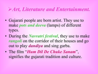 Art, Literature and Entertainment. Gujarati people are born artist. They use to make  pots and deeva  (lamps) of different types.  During the  Navratri festival , they use to make  rangoli  on the corridor of their houses and go out to play  dandiya  and sing garba. The film “ Hum Dil De Chuke Sanam ”, signifies the gujarati tradition and culture. 