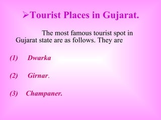 Tourist Places in Gujarat. The most famous tourist spot in Gujarat state are as follows. They are (1)  Dwarka (2)  Girnar . (3) Champaner. 