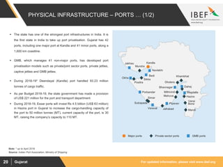 For updated information, please visit www.ibef.orgGujarat20
 The state has one of the strongest port infrastructures in India. It is
the first state in India to take up port privatisation. Gujarat has 42
ports, including one major port at Kandla and 41 minor ports, along a
1,600 km coastline.
 GMB, which manages 41 non-major ports, has developed port
privatisation models such as private/joint sector ports, private jetties,
captive jetties and GMB jetties.
 During 2018-19* Deendayal (Kandla) port handled 93.23 million
tonnes of cargo traffic.
 As per Budget 2018-19, the state government has made a provision
of US$ 221 million for the port and transport department.
 During 2018-19, Essar ports will invest Rs 4.5 billion (US$ 63 million)
in Hazira port in Gujarat to increase the cargo-handling capacity of
the port to 50 million tonnes (MT), current capacity of the port, is 30
MT, raising the company’s capacity to 110 MT.
PHYSICAL INFRASTRUCTURE – PORTS … (1/2)
Source: Indian Port Association, Ministry of Shipping
Maroli
Hazira
Magdalla
Dahej
Dholera
Bhavnagar
Mithivirdi
Pipavav
Simar
Porbandar
Okha
Sikka
Bedi
Navlakhi
KandlaJakhau
Positra
Khambhat
Mahuva
Jafrabad
Mundra
Sutrapada
Vansi
Borsi
Veraval
Major ports Private sector ports GMB ports
Note: * up to April 2018
 