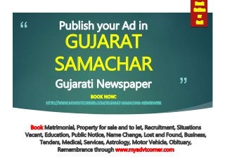 ”
“ Publish your Ad in
GUJARAT
SAMACHAR
Gujarati Newspaper
BOOK NOW:
HTTP://WWW.MYADVTCORNER.COM/GUJARAT-SAMACHAR-NEWSPAPER
Book Matrimonial, Property for sale and to let, Recruitment, Situations
Vacant, Education, Public Notice, Name Change, Lost and Found, Business,
Tenders, Medical, Services, Astrology, Motor Vehicle, Obituary,
Remembrance through www.myadvtcorner.com
Book
Online
or
Call
 