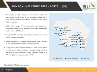 For updated information, please visit www.ibef.orgGujarat21
 The state has one of the strongest port infrastructures in India. It is
the first state in India to take up port privatisation. Gujarat has 42
ports, including one major port at Kandla and 41 minor ports, along a
1,600 km coastline.
 GMB, which manages 41 non-major ports, has developed port
privatisation models such as private/joint sector ports, private jetties,
captive jetties and GMB jetties.
 During 2018-19* Deendayal (Kandla) port handled maximum 48.90
million tonnes of cargo traffic.
 As per Budget 2018-19, the state government has made a provision
of US$ 221 million for the port and transport department.
 During 2018-19, Essar ports will invest Rs 4.5 billion (US$ 63 million)
in Hazira port in Gujarat to increase the cargo-handling capacity of
the port to 50 million tonnes (MT), current capacity of the port, is 30
MT, raising the company’s capacity to 110 MT.
PHYSICAL INFRASTRUCTURE – PORTS … (1/2)
Source: Indian Port Association, Ministry of Shipping
Maroli
Hazira
Magdalla
Dahej
Dholera
Bhavnagar
Mithivirdi
Pipavav
Simar
Porbandar
Okha
Sikka
Bedi
Navlakhi
KandlaJakhau
Positra
Khambhat
Mahuva
Jafrabad
Mundra
Sutrapada
Vansi
Borsi
Veraval
Major ports Private sector ports GMB ports
Note: * From April to August 2018
 