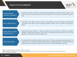 For updated information, please visit www.ibef.orgGujarat3
EXECUTIVE SUMMARY
Source: Gujarat Economic Review, 2017-18, Department of Industrial Policy & Promotion, April 2000 to March 2016, Ministry of Textiles, Industrial Extension Bureau
Ministry of Petroleum & Natural Gas
 According to the DIPP, FDI inflows in the state of Gujarat totalled US$ 19.16 billion during April 2000 – June
2018. During the same period, Gujarat accounted for about 5 per cent share in the overall FDI inflows in
India.
Second Preferred
Investment Destination
 During 2016-17, the state produced 4.61 million tonne of petroleum (crude) and Natural Gas (Utilised) was
1,519 million cubic metres. Total consumption of petroleum products was 19.14 million MT during 2017-
2018P.
Petro Capital of India
 Gujarat’s dairy sector consists of 17 district milk producers’ unions, with around 14,598 milk co-operative
societies. The state’s milk production, which stood at 12.78 million tonnes during 2016-17, was the third
largest state in India with 7.9 per cent of India’s share.
Highest Share in India’s
Total Dairy Output
 The state attracted investment commitments worth US$ 1,407 million under Gujarat's textile policy 2012, for
varied units such as processing, spinning, weaving, made-ups, technical textiles etc. The Gujarat Garment &
Apparel policy was announced in October 2017 with the aim of creating 100,000 jobs in the state.
Strong Textile Base
Note: As per latest data available., MT- Metric Tonnes, P - Provisional
 